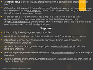 The facial nerve is one of the key cranial nerves with a complex and broad range of
functions.
 Although at first glance it is the motor nerve of facial expression which begins as a trunk
and emerges from the parotid gland as five branches it has taste and parasympathetic
fibres that relay in a complex manner.
 The facial nerve is the only cranial nerve that may show normal post-contrast
enhancement, although this applies only to the labyrinthine segment up to
the stylomastoid foramen. Enhancement of the other segments of the facial nerve and
other cranial nerves is considered pathologic.
Segments
 intracranial (cisternal) segment - zero branches
 meatal (canalicular) segment (internal auditory canal): 8 mm long, zero branches
 labyrinthine segment (IAC to geniculate ganglion): 3-4 mm long, 3 branches
(from geniculate ganglion)
 tympanic segment (from geniculate ganglion to pyramidal eminence): 8-11 mm
long, zero branches
 mastoid segment (from pyramidal eminence to stylomastoid foramen): 8-14 mm long, 3
branches
 extratemporal segment (from stylomastoid foramen to division into major branches): 15-
20 mm, 9 branches
**** https://radiopaedia.org/articles/facial-nerve
 