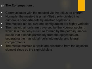 a) The Epitympanum :
• Communicates with the mastoid via the aditus ad antrum
• Normally, the mastoid is an air-filled cavity divided into
numerous compartments by mastoid septations
• The mastoid air-cell size and configuration are highly variable
• The mastoid air cells are traversed by the Koerner septum,
which is a thin bony structure formed by the petrosquamous
suture that extends posteriorly from the epitympanum,
separating the mastoid air cells into medial and lateral
compartments
• The medial mastoid air cells are separated from the adjacent
sigmoid sinus by the sigmoid plate
 