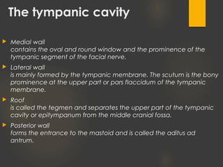 The tympanic cavity
 Medial wall
contains the oval and round window and the prominence of the
tympanic segment of the facial nerve.
 Lateral wall
is mainly formed by the tympanic membrane. The scutum is the bony
prominence at the upper part or pars flaccidum of the tympanic
membrane.
 Roof
is called the tegmen and separates the upper part of the tympanic
cavity or epitympanum from the middle cranial fossa.
 Posterior wall
forms the entrance to the mastoid and is called the aditus ad
antrum.
 
