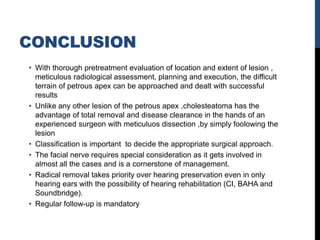CONCLUSION
• With thorough pretreatment evaluation of location and extent of lesion ,
meticulous radiological assessment, planning and execution, the difficult
terrain of petrous apex can be approached and dealt with successful
results
• Unlike any other lesion of the petrous apex ,cholesteatoma has the
advantage of total removal and disease clearance in the hands of an
experienced surgeon with meticuluos dissection ,by simply foolowing the
lesion
• Classification is important to decide the appropriate surgical approach.
• The facial nerve requires special consideration as it gets involved in
almost all the cases and is a cornerstone of management.
• Radical removal takes priority over hearing preservation even in only
hearing ears with the possibility of hearing rehabilitation (CI, BAHA and
Soundbridge).
• Regular follow-up is mandatory
 