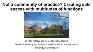 Not a community of practice? Creating safe
spaces with multitudes of functions
Dr Petia Petrova and Dr Marios Hadjianastasis
Centre for Learning and Academic Development & Learning Spaces
University of Birmingham
 