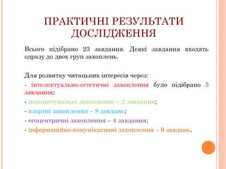 ПРАКТИЧНІ РЕЗУЛЬТАТИ
ДОСЛІДЖЕННЯ
Всього підібрано 23 завдання. Деякі завдання входять
одразу до двох груп захоплень.
Для розвитку читацьких інтересів через:
- інтелектуально-естетичні захоплення було підібрано 3
завдання;
- накопичувальні захоплення – 2 завдання;
- азартні захоплення – 8 завдань;
- егоцентричні захоплення – 4 завдання;
- інформаційно-комунікативні захоплення – 9 завдань.

 