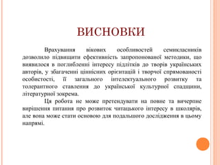 ВИСНОВКИ
Врахування
вікових
особливостей
семикласників
дозволило підвищити ефективність запропонованої методики, що
виявилося в поглибленні інтересу підлітків до творів українських
авторів, у збагаченні ціннісних орієнтацій і творчої спрямованості
особистості, її загального інтелектуального розвитку та
толерантного ставлення до української культурної спадщини,
літературної зокрема.
Ця робота не може претендувати на повне та вичерпне
вирішення питання про розвиток читацького інтересу в школярів,
але вона може стати основою для подальшого дослідження в цьому
напрямі.

 