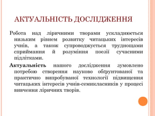 АКТУАЛЬНІСТЬ ДОСЛІДЖЕННЯ
Робота над ліричними творами ускладнюється
низьким рівнем розвитку читацьких інтересів
учнів, а також супроводжується труднощами
сприймання й розуміння поезії сучасними
підлітками.
Актуальність нашого дослідження зумовлено
потребою створення науково обґрунтованої та
практично випробуваної технології підвищення
читацьких інтересів учнів-семикласників у процесі
вивчення ліричних творів.

 