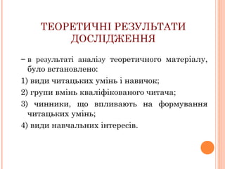 ТЕОРЕТИЧНІ РЕЗУЛЬТАТИ
ДОСЛІДЖЕННЯ
− в результаті аналізу теоретичного матеріалу,

було встановлено:
1) види читацьких умінь і навичок;
2) групи вмінь кваліфікованого читача;
3) чинники, що впливають на формування
читацьких умінь;
4) види навчальних інтересів.

 