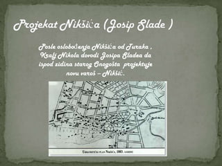 Posle oslobođenja Nikšića od Turaka ,
 Kralj Nikola dovodi Josipa Sladea da
ispod zidina starog Onogošta projektuje
          novu varoš – Nikšić.
 