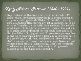  Knjaz Nikola I se školovao u Parizu, primivši vladu u 19.
  godini života. Prvih godina upravljao je uz pomoć i saradnju
  svoga oca, velikog vojvode Mirka . Godine 1862. poveo je
  zbog oslobođenja Hercegovine prvi rat sa Turskom. Rat je bio
  težak za Crnu Goru, ali se svršio časnim mirom. Godine 1868,
  mladi knjaz Nikola putovao je prvi put u Rusiju i tom prilikom
  je sa carem Aleksandrom III još više razvio veze koje su sa
  Rusijom bili utvrdili njegovi preci. Po povratku s puta otpočeo
  je živi rad na preuređenju države. Uredio je vojsku, koja mu je
  bila prva briga; otvorio je po zemlji sudove i škole. Godine
  1876, u zajednici sa Srbijom, sa kojom je knjaz Nikola još pod
  vladom kneza Mihaila sklopio savez, Crna Gora je objavila
  Turskoj rat za ujedinjenje i oslobođenje srpskog naroda . U
  mladosti je bio član Ujedinjene omladine.
 