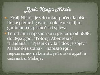  - Kralj Nikola je vrlo mlad počeo da piše
  lirske pjeme i govore, dok je u zrelijim
  godinama napisao četri spjeva.
 Tri od njih napisana su u periodu od 1888.
  do 1892 .god: “Potonji Abenseraž” ,
  “Hajdana” i “Pjesnik i vila “, dok je spjev “
  Malisorki ustanak “ napisao 1911 ,
  neposredno nakon što je Turska ugušila
  ustanak u Malsiji .
 