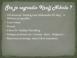  Od donacije Ruskog cara Aleksandra III 1893 , u
    Nikšiću je sagradio :
   Carev most
   Dvorac
   Crkvu Sv. Vasilija Ostroškog
   Podigao je dvorce na : Cetinju , Baru , Podgorici ...
   Renovirao je mnoge stare Crkve manastire
 