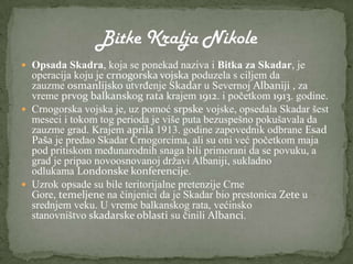  Opsada Skadra, koja se ponekad naziva i Bitka za Skadar, je
  operacija koju je crnogorska vojska poduzela s ciljem da
  zauzme osmanlijsko utvrđenje Skadar u Severnoj Albaniji , za
  vreme prvog balkanskog rata krajem 1912. i početkom 1913. godine.
 Crnogorska vojska je, uz pomoć srpske vojske, opsedala Skadar šest
  meseci i tokom tog perioda je više puta bezuspešno pokušavala da
  zauzme grad. Krajem aprila 1913. godine zapovednik odbrane Esad
  Paša je predao Skadar Crnogorcima, ali su oni već početkom maja
  pod pritiskom međunarodnih snaga bili primorani da se povuku, a
  grad je pripao novoosnovanoj državi Albaniji, sukladno
  odlukama Londonske konferencije.
 Uzrok opsade su bile teritorijalne pretenzije Crne
  Gore, temeljene na činjenici da je Skadar bio prestonica Zete u
  srednjem veku. U vreme balkanskog rata, većinsko
  stanovništvo skadarske oblasti su činili Albanci.
 