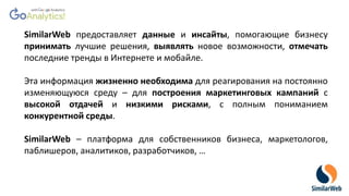 SimilarWeb предоставляет данные и инсайты, помогающие бизнесу
принимать лучшие решения, выявлять новое возможности, отмечать
последние тренды в Интернете и мобайле.
Эта информация жизненно необходима для реагирования на постоянно
изменяющуюся среду – для построения маркетинговых кампаний с
высокой отдачей и низкими рисками, с полным пониманием
конкурентной среды.
SimilarWeb – платформа для собственников бизнеса, маркетологов,
паблишеров, аналитиков, разработчиков, …
 