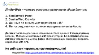 SimilarWeb – четыре основных источника сбора данных:
1. SimilarWeb Panel
2. SimilarWeb Crawler
3. Данные по визитам от партнёров и ISP
4. Непосредственная прямая измерительная выборка
Десятки тысяч выделенных источников сбора данных. 2 млрд страниц
в месяц. 25 главных категорий, 219 субкатегорий. 1.3 петабайт данных.
200 млн устройств в месяц. Сотни обслуживающих серверов. Скорость
обработки: 70K RPS.
Не собирает персональную информацию!
Подробнее: https://www.similarweb.com/downloads/our-data-methodology.pdf
 