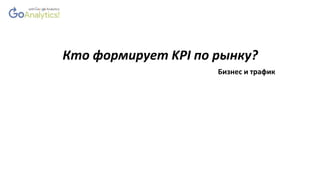 Кто формирует KPI по рынку?
Бизнес и трафик
 