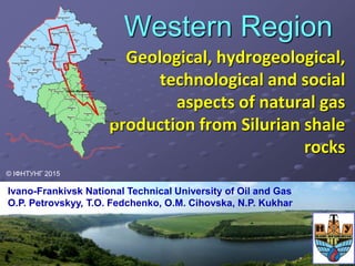 Western Region
Geological, hydrogeological,
technological and social
aspects of natural gas
production from Silurian shale
rocks
Ivano-Frankivsk National Technical University of Oil and Gas
O.P. Petrovskyy, T.O. Fedchenko, O.M. Cihovska, N.P. Kukhar
© ІФНТУНГ 2015
 