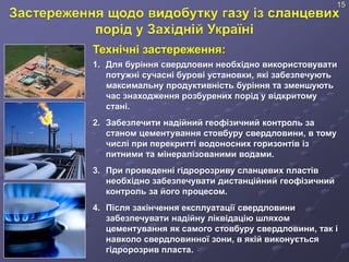 Технічні застереження:
1. Для буріння свердловин необхідно використовувати
потужні сучасні бурові установки, які забезпечують
максимальну продуктивність буріння та зменшують
час знаходження розбурених порід у відкритому
стані.
2. Забезпечити надійний геофізичний контроль за
станом цементування стовбуру свердловини, в тому
числі при перекритті водоносних горизонтів із
питними та мінералізованими водами.
3. При проведенні гідророзриву сланцевих пластів
необхідно забезпечувати дистанційний геофізичний
контроль за його процесом.
4. Після закінчення експлуатації свердловини
забезпечувати надійну ліквідацію шляхом
цементування як самого стовбуру свердловини, так і
навколо свердловинної зони, в якій виконується
гідророзрив пласта.
15
 