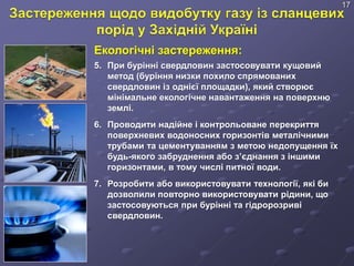 Екологічні застереження:
5. При бурінні свердловин застосовувати кущовий
метод (буріння низки похило спрямованих
свердловин із однієї площадки), який створює
мінімальне екологічне навантаження на поверхню
землі.
6. Проводити надійне і контрольоване перекриття
поверхневих водоносних горизонтів металічними
трубами та цементуванням з метою недопущення їх
будь-якого забруднення або з’єднання з іншими
горизонтами, в тому числі питної води.
7. Розробити або використовувати технології, які би
дозволили повторно використовувати рідини, що
застосовуються при бурінні та гідророзриві
свердловин.
17
 