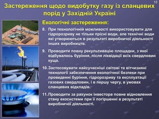 Екологічні застереження:
8. При технологічній можливості використовувати для
гідророзриву не тільки прісні води, але технічні води
які утворюються в результаті виробничої діяльності
інших виробництв.
9. Проводити повну рекультивацію площадки, з якої
відбувалось буріння, після ліквідації всіх свердловин
куща.
10.Застосовувати найсучасніші світові та вітчизняні
технології забезпечення екологічної безпеки при
проведенні буріння, гідророзриву та експлуатації
газових свердловин, і в першу чергу, в умовах
сланцевих відкладів.
11.Проводити за рахунок інвестора повне відновлення
стану екосистеми при її погіршенні в результаті
виробничої діяльності.
18
 
