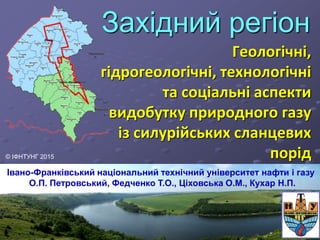 Західний регіон
Геологічні,
гідрогеологічні, технологічні
та соціальні аспекти
видобутку природного газу
із силурійських сланцевих
порід
Івано-Франківський національний технічний університет нафти і газу
О.П. Петровський, Федченко Т.О., Ціховська О.М., Кухар Н.П.
© ІФНТУНГ 2015
 