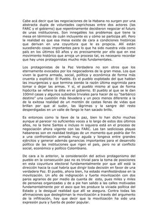 Cabe acá decir que las negociaciones de la Habana no surgen por una
abstracta dupla de voluntades caprichosas entre dos actores (las
FARC y el gobierno) que repentinamente decidieron negociar el futuro
de unas instituciones. Son innegables los problemas que tiene la
mesa en términos de cuán incluyente es y cómo se participa allí. Pero
la realidad es que esa mesa existe de cara a condiciones históricas
que derivan en una coyuntura que le es propicia. Allí están
sucediendo cosas importantes para lo que ha sido nuestra vida como
país en los últimos 60 años y es precisamente por ello que en ese
movimiento histórico que arroja un proceso tal, es necesario recordar
que hay unos protagonistas mucho más fundamentales.
Los protagonistas de la Paz Verdadera no son otros que los
eternamente evocados por los negociadores de la gran mesa. Los que
viven la guerra armada, social, política y económica de forma más
cruenta y explícita: El Pueblo. Es el pueblo explotado del que hablan
las insurgencias y que termina siendo la razón última esgrimida para
tomar o dejar las armas. Y sí, el pueblo mismo al que de forma
hipócrita se refiere la élite en el gobierno. El pueblo al que se le dan
100mil casas y algunos subsidios triviales para hacer de su “barbárico
destino” una cuestión más llevadera y un poco menos diferente a la
de la exitosa realidad de un montón de castas llenas de vidas que
brillan por que al sudor, las lágrimas y la sangre del resto
desperdigadas en un valle de fango le han sacado brillo.
Es entonces como la llave de la paz, bien lo han dicho muchas
aunque al parecer no suficientes voces a lo largo de estos dos últimos
años, no la tiene Santos e incluso ni siquiera está en el proceso de
negociación ahora vigente con las FARC. Las tan sediciosas playas
habaneras son en realidad testigas de un momento que podría dar fin
a una confrontación armada muy aguda y longeva entre grandes
ejércitos y generar además ganancias importantes para el desarrollo
político de las instituciones que rigen el país, pero no al conflicto
social, económico y político Colombiano.
De cara a lo anterior, la consideración del activo protagonismo del
pueblo en la consecución paz no es trivial para la toma de posiciones
en esta coyuntura electoral fundamentalmente por que allí está la
dirección hacia la cual habría que dirigir toda decisión en favor de una
verdadera Paz. El pueblo, ahora bien, ha estado manifestándose en la
movilización. Un año de indignación y fuerte movilización con dos
paros agrarios de por medio da cuenta de esto, pues miles y miles
de personas organizadas y de a pie han salido a las calles motivadas
fundamentalmente por el asco que les produce la viciada política del
Estado y la desigual realidad que allí se asegura. Contra todas las
afirmaciones que deslegitiman la movilización a través del argumento
de la infiltración, hay que decir que la movilización ha sido una
expresión pura y fuerte de poder popular.
 