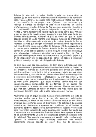 Anhelar la paz, así, no indica decidir brindar un apoyo ciego al
opresor (y en este caso la manifestación marionetesca del opresor).
Éste, valga reiterarlo, no posee más motivaciones vitales que las de
la reproducción de su propia clase. Quienes creen entonces que
reelegir a Santos es reelegir la paz están haciendo un cálculo
profundamente errado. Anhelar la Paz en este momento histórico y
en consideración del protagonismo del pueblo no es, como han dicho
Piedad y Petro, reelegir una ficticia figura que dice ser la paz. Anhelar
la paz es apoyar la movilización y apostarle a que ésta vaya hasta sus
últimas consecuencias. Anhelar la paz es creer en que el poder
popular existe en cada marcha que agrupa millones de intenciones
fundidas en el horizonte de lo distinto y lo posible. Anhelar la Paz es
rechazar las vías que ahogan los miedos anodinos por la llegada de la
extrema derecha narco-paramilitar de Zuluaga y Uribe apoyando a la
no menos sucia derecha de Santos. Anhelar la Paz es afirmar que ni
Santos ni Uribe deben gobernar y que ninguno de los dos constituye
una alternativa realmente decisiva para nuestra Paz. La Paz la
ganamos como pueblo, en la movilización y la organización popular y
en la disposición de la capacidad de poner en jaque a cualquier
gobierno enemigo en ejercicio del poder del Estado.
Es bien claro que paz son cambios. Es bien claro, además, que esos
cambios no constituyen tenues paliativos únicamente dados dentro de
los precarios marcos de maniobra posibles que ofrece un sistema
jurídico, político y económico estructuralmente viciado en sus bases
fundamentales y, a razón de ello, desarrollado históricamente gracias
a esfuerzos descomunales – efectuados, sí, por las élites y los
opresores - por hacer contenibles sus inextricables contradicciones.
Es bien claro, entonces, que estos cambios tienen que ver con
transformaciones sustanciales de las formas en las cuales nos
relacionamos y de nuestras relaciones mismas. Afirmar con solidez
que Paz son Cambios es tener en mente una vida digna para los
humanos y también para toda la vida existente en el mundo.
Asumiendo que en algún sentido hablan prioritariamente del lado de
cambios reales para todxs y no de agendas individuales
indescifrables, el error de lxs nuevxs cómplices radica en un cálculo
ambiguo que confunde entre el dinamismo y la debilidad. La política
necesita de dinamismo y quienes se consideran en el marco de
ejercicios políticos deben ser lo suficientemente audaces y creativos
para reinventar su hacer de forma permanente y poder fluir en lo que
la coyuntura y el momento histórico les ofrece. Pero apoyar a Santos
no es definitivamente un acto de estratégico dinamismo político sino
de debilidad: “Por cuanto tememos a una versión más tenebrosa del
Opresor (la venenosa daga uribista) preferimos una versión
ligeramente menos podrida de éste”. Eso, ha de reiterarse,
 