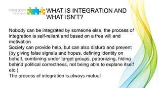 WHAT IS INTEGRATION AND
WHAT ISN’T?
Nobody can be integrated by someone else, the process of
integration is self-reliant a...