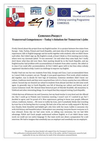 This project has been funded with support from the European Commission.
This publication [communication] reflects the views only of the author, and the Commission cannot be held
responsible for any use which may be made of the information contained therein.
COMENIUS PROJECT
Transversal Competences – Today´s Solution for Tomorrow´s Jobs
Firstly I heard about this project from my English teacher. It is a project between few states from
Europe - Italy, Turkey, Poland and Czech Republic, and main idea of the project was to get new
experiences, talk in English language and do works together with students, who we didn’t know
each other. But I didn’t sign up. My English is weak, at least I think so. First meeting was in Italy,
where were my classmate Jakub. ‘‘It was awesome‘‘, he said when they came back, but I really
don’t know what they did over there. Next meeting should be in the Czech Republic, and my
English teacher had problem with accommodation of students from other country. She asked us
in class if we could offer accommodation. At first I didn’t agree with it, but then when nobody
registered I decided to help. I took it as challenge to improve my English.
Finally I had not one but two students from Italy, Giorgia and Ciara. I just accommodated them
so I wasn’t fully in project, not yet. Though, it was good experience. First work, which students
did together, was to decide for best logo of Comenius. Comenius members didn´t know our
culture, traditions much and they were surprised how rich it is. Every country has very different
culture. Second day we showed our school to students from abroad and then we did some work
again. In generally stay in Czech Republic was full of showing our culture and history and of
course Comenius work. We showed them historical part of Uherské Hradiště, old monastery in
Velehrad and other interesting things. So we hoped that they enjoyed visiting Czech Republic.
I think that was all between me and Comenius, but my head-teacher is very kind and she offered
me, that I could go to Poland, next Comenius meeting. I wasn’t sure if I wanted to go, but I
decided to agree, and I’m proud of it. New experiences, getting to know new people, different
culture, traditions, history ... We went to Lublin by train, and if somebody thinks that traveling
by train has to be boring then he is wrong. We had a lot of fun and we really enjoyed it. My host
was Claudia, kind, beautiful and helpful girl, who lives with her mum. Lublin is awesome city
with rich history and beautiful nature. Atmosphere was amazing, everyone knows everyone so it
was released. Every day we had some work, so talking was necessary, but we had little
advantage, Polish and Czech people understood without English, so if we didn’t know some
word, we could use our native language . Our main work was about a preparation for a job
interview. We had to imagine that somebody was an employer and somebody was an employee.
 