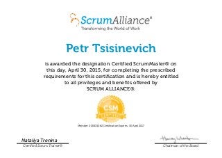 Petr Tsisinevich
is awarded the designation Certified ScrumMaster® on
this day, April 30, 2015, for completing the prescribed
requirements for this certification and is hereby entitled
to all privileges and benefits offered by
SCRUM ALLIANCE®.
Member: 000415062 Certification Expires: 30 April 2017
Nataliya Trenina
Certified Scrum Trainer® Chairman of the Board
 