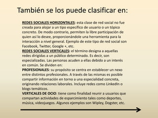 También se los puede clasificar en:
REDES SOCIALES HORIZONTALES: esta clase de red social no fue
creada para alojar a un tipo específico de usuario o un tópico
concreto. De modo contrario, permiten la libre participación de
quien así lo desee, proporcionándole una herramienta para la
interacción a nivel general. Ejemplo de este tipo de red social son
Facebook, Twitter, Google +, etc.
REDES SOCIALES VERTICALES: el término designa a aquellas
redes dirigidas a un público determinado. Es decir, son
especializadas. Las personas acuden a ellas debido a un interés
en común. Se dividen en:
PROFESIONALES: su propósito se centra en establecer un nexo
entre distintos profesionales. A través de las mismas es posible
compartir información en torno a una especialidad concreta,
originando relaciones laborales. Incluye redes como LinkedIn o
blogs temáticos.
VERTICALES DE OCIO: tiene como finalidad reunir a usuarios que
compartan actividades de esparcimiento tales como deportes,
música, videojuegos. Algunos ejemplos son Wipley, Dogster, etc.
 