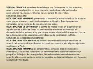 VERTICALES MIXTAS: esta clase de red ofrece una fusión entre las dos anteriores,
proporcionando al público un lugar concreto donde desarrollar actividades
profesionales y personales. Unience es un ejemplo de estas redes.
En función del sujeto:
REDES SOCIALES HUMANAS: promueven la interacción entre individuos de acuerdo
a sus gustos, intereses, y actividades en general. Dopplr y Tuenti pueden ser
nombrados como ejemplos de esta clase de red social.
REDES SOCIALES DE CONTENIDO: el centro de interés reside en el contenido de
aquello que se publica en la red. Es decir que las relaciones establecidas allí
dependerán de los archivos a los que tengan acceso el resto de los usuarios. Una de
las redes sociales más populares contenidas en esta clasificación es Flickr.
En función de la localización geográfica:
REDES SOCIALES SEDENTARIAS: se refiere a aquellas redes que se modifican de
acuerdo a los contenidos publicados, las relaciones, eventos, etc. algunos ejemplos
son Blogger y Plurk.
REDES SOCIALES NÓMADES: de características similares a las redes sociales
sedentarias, a las cuales se les suma un nuevo elemento basado en la ubicación
geográfica del sujeto. En otras palabras, las redes sociales nómades mutan de
acuerdo a la cercanía existente entre los usuarios, los lugares visitados, etc. Ejemplos
son Latitud y Fire Eagle.
 