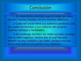 Conclusión
• 1- Es importante recordar, que no todas las redes
sociales fueron creadas con los mismos objetivos.
• 2-Cada red social tiene sus aspectos positivos, con
los cuales les brindan a sus millones de usuarios
muchas ventajas y facilidades.
• 3-Sin embargo también las redes sociales cuentan
con su lado negativo, motivo por el cual hay que
tenerle mucho cuidado a las redes, porque muchas
veces este lado se encuentra muy implícito.
 