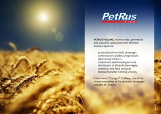 PETRUS HOLDING incorporates commercial
and industrial companies from different
business spheres:
- production of alcoholic beverages
- confectionery and biscuits products
- agricultural products
- custom and warehousing services
- distribution of alcoholic beverages,
cosmetics and food products
- transport and forwarding services.
It also owns “Zlatogor” distillery, one of the
oldest enterprises of the alcoholic beverages
industry of Ukraine.
 