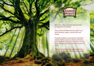 Balms are unique products and unrivalled
among others in Ukraine.
They consist of herbal extracts, spirit ‘Lux’,
best Ukrainian cognac, natural juice and
honey.
To produce balms we use ancient Ukrainian
recipes. Balms exercise a salutary influence
over metabolic activity, accumulation of vital
force through overwork, preventive action of
colds.
They can be consumed as individual drink or
as a part of cocktails, additives to tea, coffee
or alcohol drinks.
 