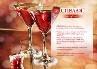 SPELAYA (14%) includes the range of
beverages with the most favorite tastes.
The base of every beverage is natural taste of
red-ripe berries known to everyone since
childhood.
Using the natural juices in the distillery
recipes gives the beverages of SPELAYA
special charm of soft fragrance and good
mood.
Sweet fruit-and-berry beverages combine the
useful with the pleasing.
They are some good suited to either heart
talk or celebratory dinner.
ALC 14% VOL
 