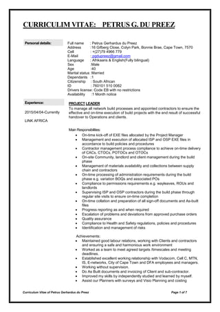 Curriculum Vitae of Petrus Gerhardus du Preez Page 1 of 7
CURRICULIM VITAE: PETRUS G. DU PREEZ
Personal details: Full name : Petrus Gerhardus du Preez
Address :16 Gifberg Close, Colyn Park, Bonnie Brae, Cape Town, 7570
Cell : +(27)79 4966 779
E-Mail : pgdupreez@gmail.com
Language : Afrikaans & English(Fully bilingual)
Sex :Male
Age :40
Marital status :Married
Dependants :1
Citizenship : South African
ID : 760101 510 0082
Drivers license: Code EB with no restrictions
Availability :1 Month notice
Experience:
2015/04/04-Currently
LINK AFRICA
PROJECT LEADER
To manage all network build processes and appointed contractors to ensure the
effective and on-time execution of build projects with the end result of successful
handover to Operations and clients.
Main Responsibilities:
 On-time kick-off of EXE files allocated by the Project Manager
 Management and execution of allocated ISP and OSP EXE files in
accordance to build policies and procedures
 Contractor management process compliance to achieve on-time delivery
of CACs, CTOCs, POTOCs and OTOCs
 On-site Community, landlord and client management during the build
phase
 Management of materials availability and collections between supply
chain and contractors
 On-time processing of administration requirements during the build
phase e.g. variation BOQs and associated POs
 Compliance to permissions requirements e.g. wayleaves, ROUs and
landlords
 Supervising ISP and OSP contractors during the build phase through
regular site visits to ensure on-time completion
 On-time collation and preparation of all sign-off documents and As-built
files
 Progress reporting as and when required
 Escalation of problems and deviations from approved purchase orders
 Quality assurance
 Compliance to Health and Safety regulations, policies and procedures
 Identification and management of risks
Achievements:
 Maintained good labour relations, working with Clients and contractors
and ensuring a safe and harmonious work environment
 Worked as a team to meet agreed targets /timescales and meeting
deadlines.
 Established excellent working relationship with Vodacom, Cell C, MTN,
IS, E-networks, City of Cape Town and DFA employees and managers.
 Working without supervision.
 Do As Built documents and invoicing of Client and sub-contractor.
 Improved my skills by independently studied and learned by myself.
 Assist our Planners with surveys and Visio Planning and costing
 