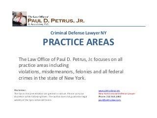Criminal Defense Lawyer NY

                          PRACTICE AREAS
    The Law Office of Paul D. Petrus, Jr. focuses on all
    practice areas including
    violations, misdemeanors, felonies and all federal
    crimes in the state of New York.

Disclaimer:                                                            www.petruslaw.com
The tips in this presentation are general in nature. Please use your   New York Criminal Defense Lawyer
discretion while following them. The author does not guarantee legal   Phone: 212.564.2440
validity of the tips contained herein.                                 paul@petruslaw.com
 