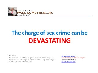 The charge of sex crime can be
                             DEVASTATING
Disclaimer:                                                            www.petruslaw.com
The tips in this presentation are general in nature. Please use your   New York Criminal Defense Lawyer
discretion while following them. The author does not guarantee legal   Phone: 212.564.2440
validity of the tips contained herein.                                 paul@petruslaw.com
 