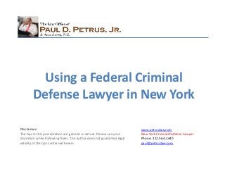 www.petruslaw.com
New York Criminal Defense Lawyer
Phone: 212.564.2440
paul@petruslaw.com
Disclaimer:
The tips in this presentation are general in nature. Please use your
discretion while following them. The author does not guarantee legal
validity of the tips contained herein.
Using a Federal Criminal
Defense Lawyer in New York
 