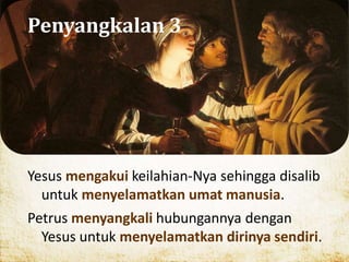 Penyangkalan 3
Yesus mengakui keilahian-Nya sehingga disalib
untuk menyelamatkan umat manusia.
Petrus menyangkali hubungannya dengan
Yesus untuk menyelamatkan dirinya sendiri.
 