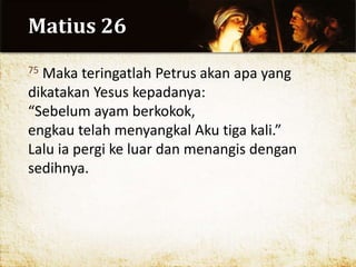 Matius 26
75 Maka teringatlah Petrus akan apa yang
dikatakan Yesus kepadanya:
“Sebelum ayam berkokok,
engkau telah menyangkal Aku tiga kali.”
Lalu ia pergi ke luar dan menangis dengan
sedihnya.
 