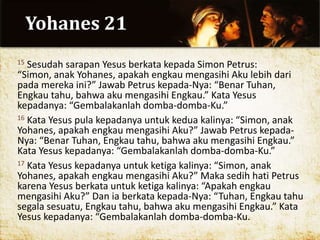 Yohanes 21
15 Sesudah sarapan Yesus berkata kepada Simon Petrus:
“Simon, anak Yohanes, apakah engkau mengasihi Aku lebih dari
pada mereka ini?” Jawab Petrus kepada-Nya: “Benar Tuhan,
Engkau tahu, bahwa aku mengasihi Engkau.” Kata Yesus
kepadanya: “Gembalakanlah domba-domba-Ku.”
16 Kata Yesus pula kepadanya untuk kedua kalinya: “Simon, anak
Yohanes, apakah engkau mengasihi Aku?” Jawab Petrus kepada-
Nya: “Benar Tuhan, Engkau tahu, bahwa aku mengasihi Engkau.”
Kata Yesus kepadanya: “Gembalakanlah domba-domba-Ku.”
17 Kata Yesus kepadanya untuk ketiga kalinya: “Simon, anak
Yohanes, apakah engkau mengasihi Aku?” Maka sedih hati Petrus
karena Yesus berkata untuk ketiga kalinya: “Apakah engkau
mengasihi Aku?” Dan ia berkata kepada-Nya: “Tuhan, Engkau tahu
segala sesuatu, Engkau tahu, bahwa aku mengasihi Engkau.” Kata
Yesus kepadanya: “Gembalakanlah domba-domba-Ku.
 