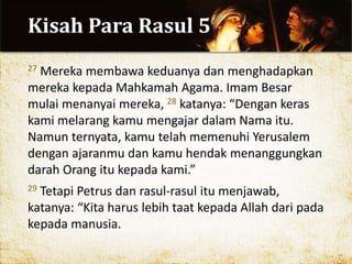 Kisah Para Rasul 5
27 Mereka membawa keduanya dan menghadapkan
mereka kepada Mahkamah Agama. Imam Besar
mulai menanyai mereka, 28 katanya: “Dengan keras
kami melarang kamu mengajar dalam Nama itu.
Namun ternyata, kamu telah memenuhi Yerusalem
dengan ajaranmu dan kamu hendak menanggungkan
darah Orang itu kepada kami.”
29 Tetapi Petrus dan rasul-rasul itu menjawab,
katanya: “Kita harus lebih taat kepada Allah dari pada
kepada manusia.
 