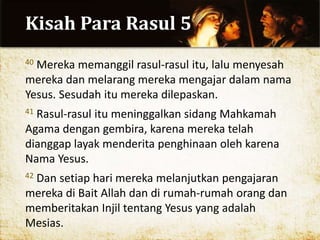 Kisah Para Rasul 5
40 Mereka memanggil rasul-rasul itu, lalu menyesah
mereka dan melarang mereka mengajar dalam nama
Yesus. Sesudah itu mereka dilepaskan.
41 Rasul-rasul itu meninggalkan sidang Mahkamah
Agama dengan gembira, karena mereka telah
dianggap layak menderita penghinaan oleh karena
Nama Yesus.
42 Dan setiap hari mereka melanjutkan pengajaran
mereka di Bait Allah dan di rumah-rumah orang dan
memberitakan Injil tentang Yesus yang adalah
Mesias.
 