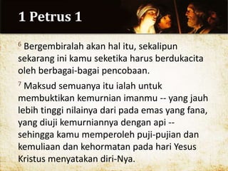 1 Petrus 1
6 Bergembiralah akan hal itu, sekalipun
sekarang ini kamu seketika harus berdukacita
oleh berbagai-bagai pencobaan.
7 Maksud semuanya itu ialah untuk
membuktikan kemurnian imanmu -- yang jauh
lebih tinggi nilainya dari pada emas yang fana,
yang diuji kemurniannya dengan api --
sehingga kamu memperoleh puji-pujian dan
kemuliaan dan kehormatan pada hari Yesus
Kristus menyatakan diri-Nya.
 