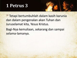 1 Petrus 3
18 Tetapi bertumbuhlah dalam kasih karunia
dan dalam pengenalan akan Tuhan dan
Juruselamat kita, Yesus Kristus.
Bagi-Nya kemuliaan, sekarang dan sampai
selama-lamanya.
 