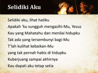 Selidiki Aku
Selidiki aku, lihat hatiku
Apakah ‘ku sungguh mengasihi-Mu, Yesus
Kau yang Mahatahu dan menilai hidupku
Tak ada yang tersembunyi bagi-Mu
T’lah kulihat kebaikan-Mu
yang tak pernah habis di hidupku
Kuberjuang sampai akhirnya
Kau dapati aku tetap setia
 