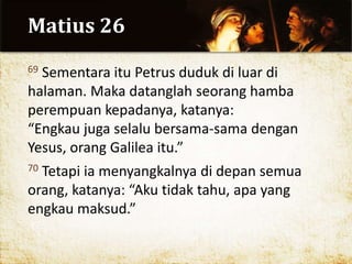 Matius 26
69 Sementara itu Petrus duduk di luar di
halaman. Maka datanglah seorang hamba
perempuan kepadanya, katanya:
“Engkau juga selalu bersama-sama dengan
Yesus, orang Galilea itu.”
70 Tetapi ia menyangkalnya di depan semua
orang, katanya: “Aku tidak tahu, apa yang
engkau maksud.”
 