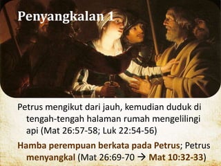 Penyangkalan 1
Petrus mengikut dari jauh, kemudian duduk di
tengah-tengah halaman rumah mengelilingi
api (Mat 26:57-58; Luk 22:54-56)
Hamba perempuan berkata pada Petrus; Petrus
menyangkal (Mat 26:69-70  Mat 10:32-33)
 