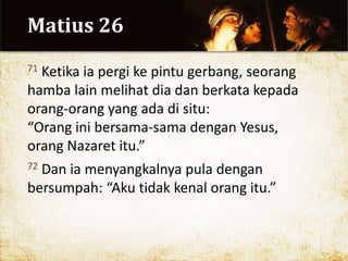 Matius 26
71 Ketika ia pergi ke pintu gerbang, seorang
hamba lain melihat dia dan berkata kepada
orang-orang yang ada di situ:
“Orang ini bersama-sama dengan Yesus,
orang Nazaret itu.”
72 Dan ia menyangkalnya pula dengan
bersumpah: “Aku tidak kenal orang itu.”
 