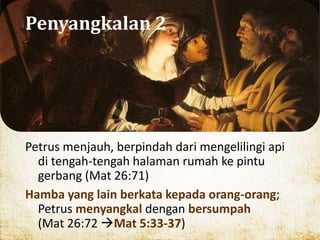 Penyangkalan 2
Petrus menjauh, berpindah dari mengelilingi api
di tengah-tengah halaman rumah ke pintu
gerbang (Mat 26:71)
Hamba yang lain berkata kepada orang-orang;
Petrus menyangkal dengan bersumpah
(Mat 26:72 Mat 5:33-37)
 