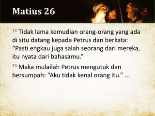 Matius 26
73 Tidak lama kemudian orang-orang yang ada
di situ datang kepada Petrus dan berkata:
“Pasti engkau juga salah seorang dari mereka,
itu nyata dari bahasamu.”
74 Maka mulailah Petrus mengutuk dan
bersumpah: “Aku tidak kenal orang itu.” ...
 